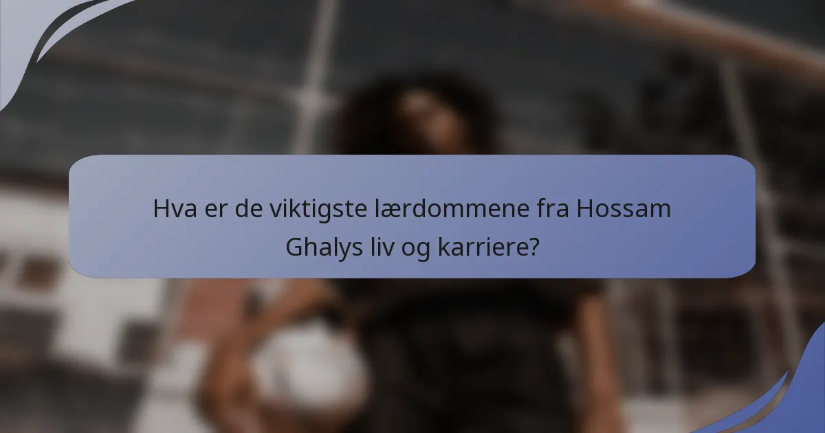 Hva er de viktigste lærdommene fra Hossam Ghalys liv og karriere?