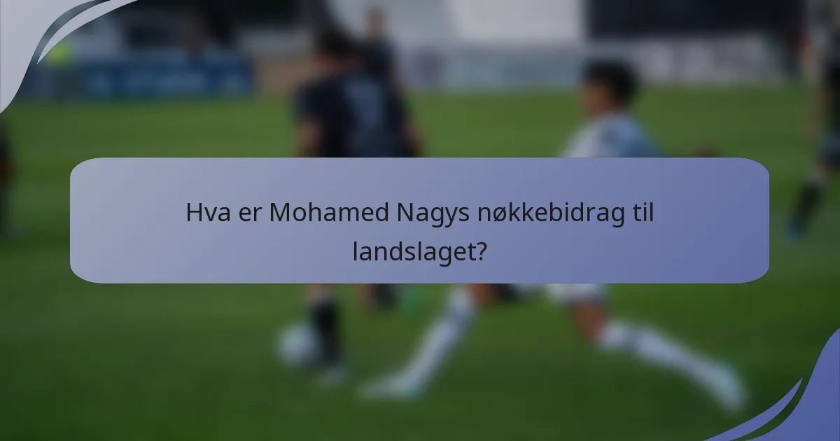 Hva er Mohamed Nagys nøkkebidrag til landslaget?