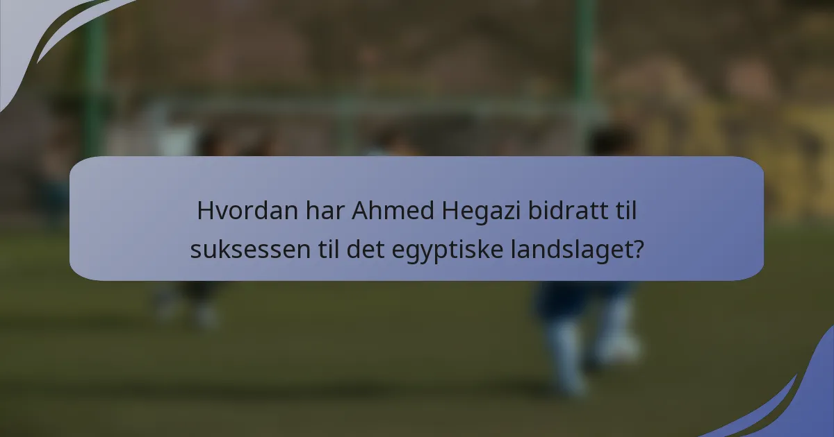 Hvordan har Ahmed Hegazi bidratt til suksessen til det egyptiske landslaget?